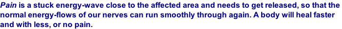 Pain is a stuck energy-wave close to the affected area and needs to get released, so that the  normal energy-flows of our nerves can run smoothly through again. A body will heal faster  and with less, or no pain.
